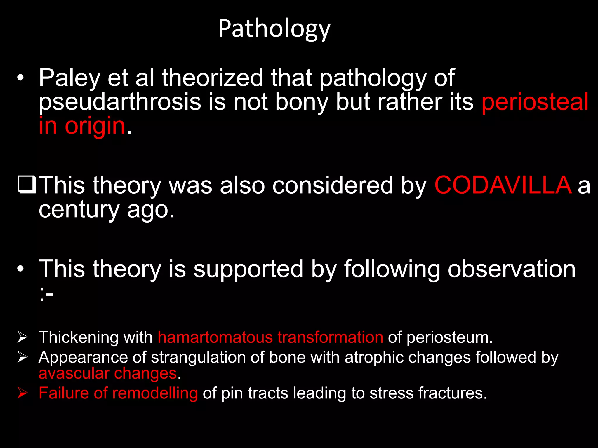 Pathology
• Paley et al theorized that pathology of
pseudarthrosis is not bony but rather its periosteal
in origin.
This theory was also considered by CODAVILLA a
century ago.
• This theory is supported by following observation
:-
 Thickening with hamartomatous transformation of periosteum.
 Appearance of strangulation of bone with atrophic changes followed by
avascular changes.
 Failure of remodelling of pin tracts leading to stress fractures.
 
