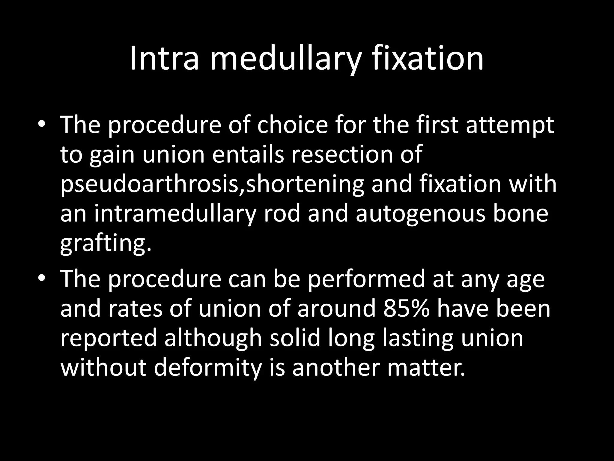 Intra medullary fixation
• The procedure of choice for the first attempt
to gain union entails resection of
pseudoarthrosis,shortening and fixation with
an intramedullary rod and autogenous bone
grafting.
• The procedure can be performed at any age
and rates of union of around 85% have been
reported although solid long lasting union
without deformity is another matter.
 