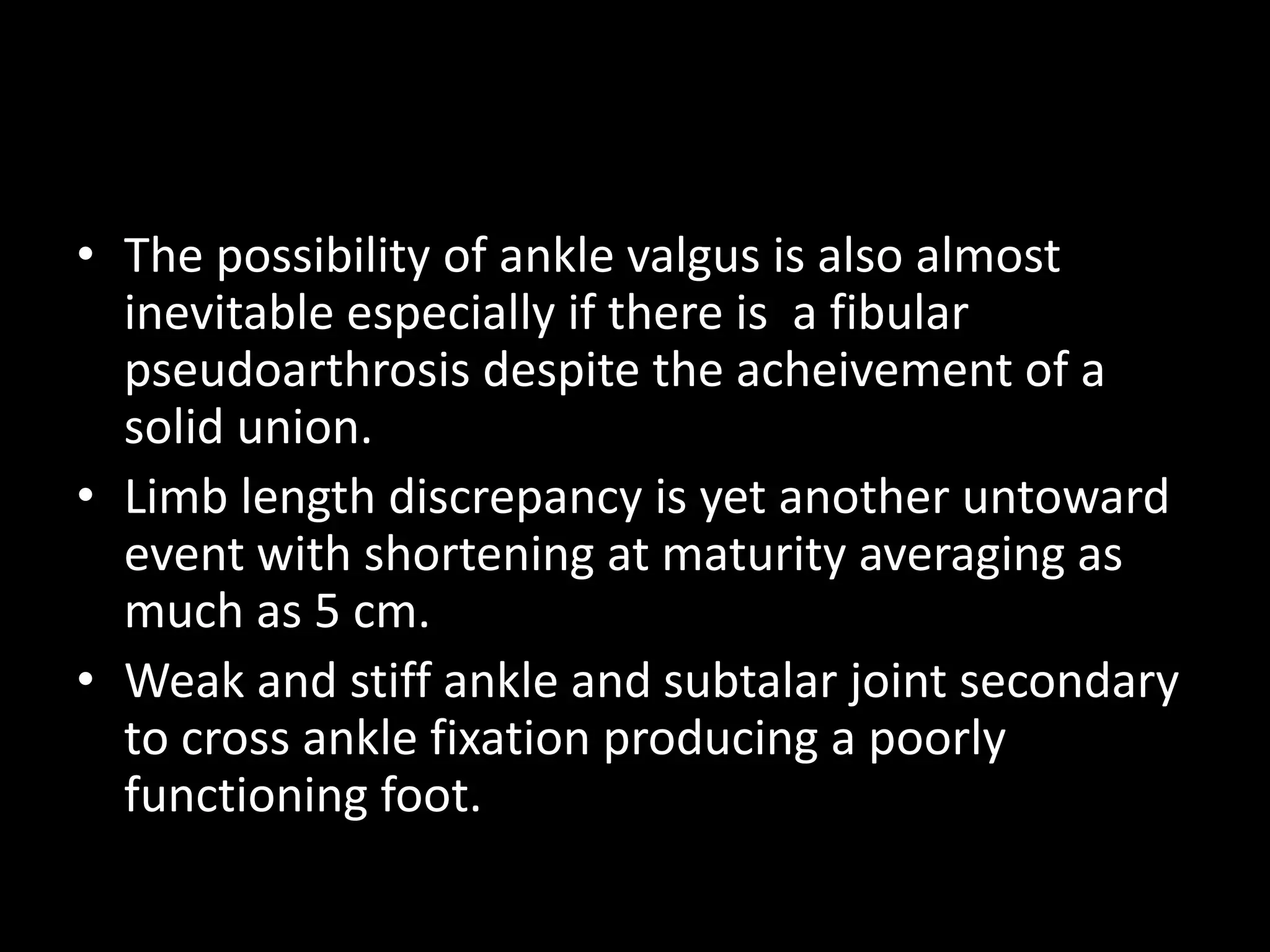 • The possibility of ankle valgus is also almost
inevitable especially if there is a fibular
pseudoarthrosis despite the acheivement of a
solid union.
• Limb length discrepancy is yet another untoward
event with shortening at maturity averaging as
much as 5 cm.
• Weak and stiff ankle and subtalar joint secondary
to cross ankle fixation producing a poorly
functioning foot.
 
