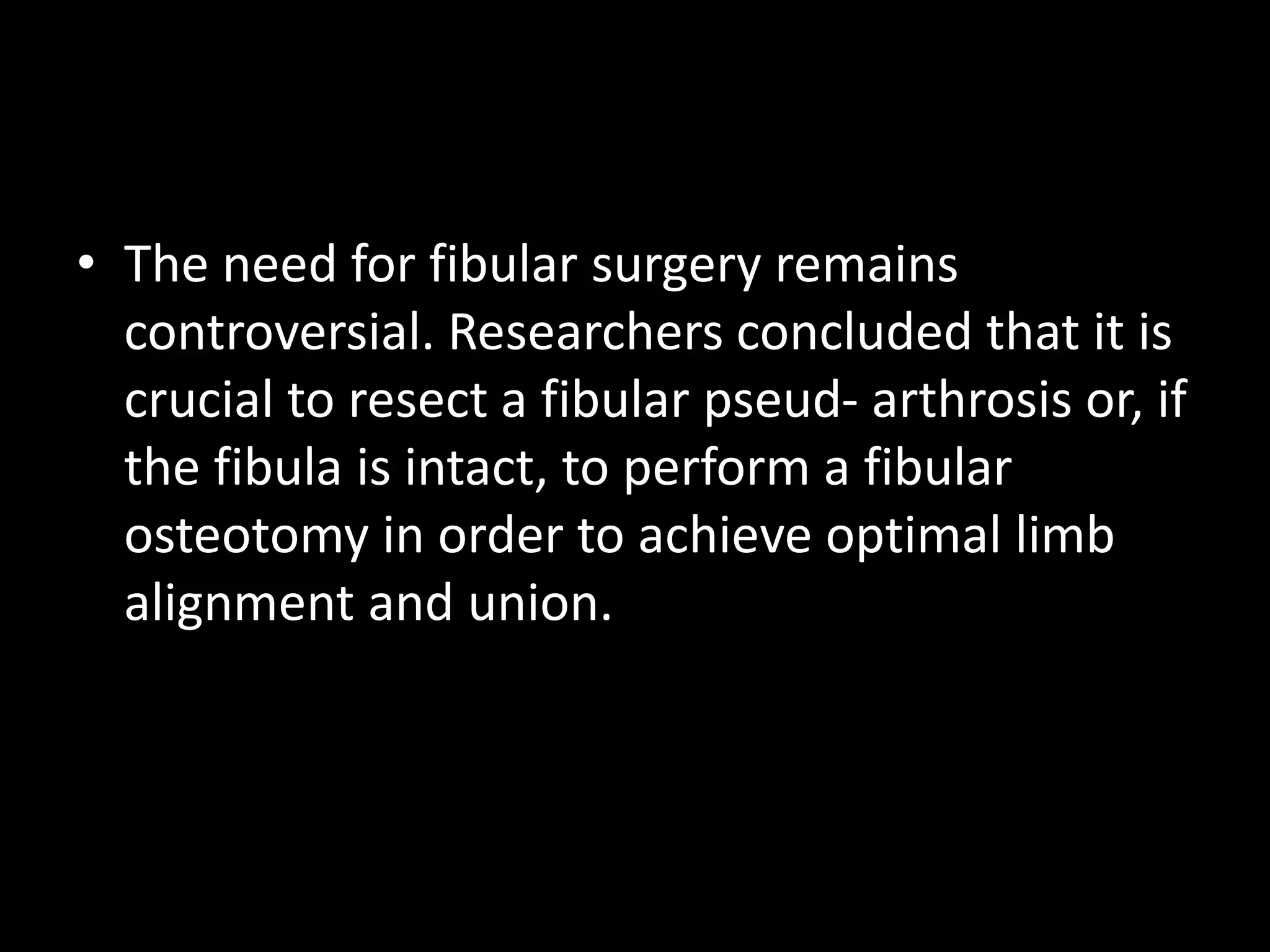 • The need for fibular surgery remains
controversial. Researchers concluded that it is
crucial to resect a fibular pseud- arthrosis or, if
the fibula is intact, to perform a fibular
osteotomy in order to achieve optimal limb
alignment and union.
 