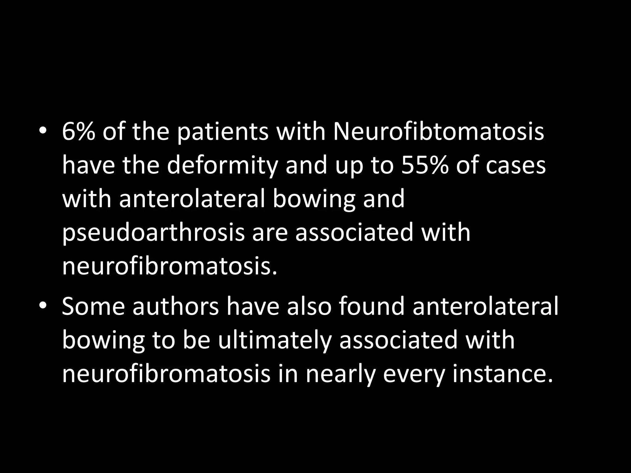 • 6% of the patients with Neurofibtomatosis
have the deformity and up to 55% of cases
with anterolateral bowing and
pseudoarthrosis are associated with
neurofibromatosis.
• Some authors have also found anterolateral
bowing to be ultimately associated with
neurofibromatosis in nearly every instance.
 