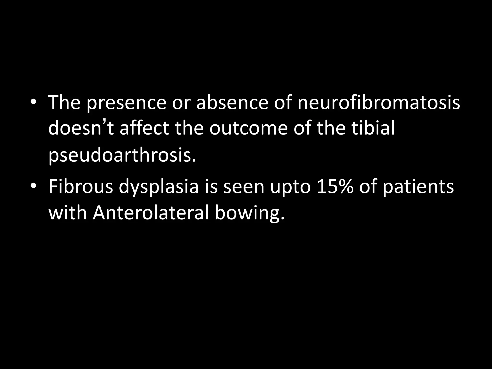 • The presence or absence of neurofibromatosis
doesn’t affect the outcome of the tibial
pseudoarthrosis.
• Fibrous dysplasia is seen upto 15% of patients
with Anterolateral bowing.
 