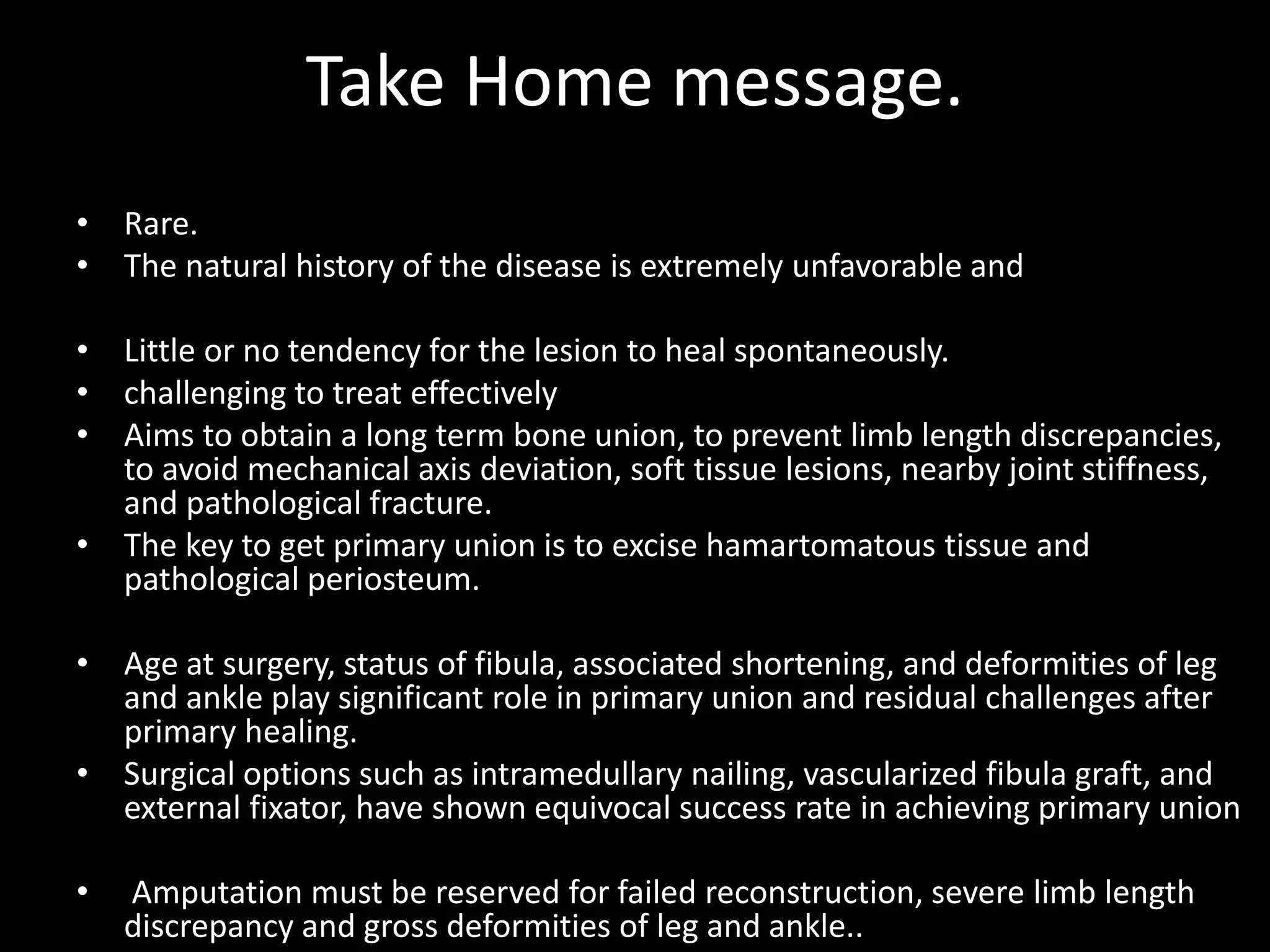 Take Home message.
• Rare.
• The natural history of the disease is extremely unfavorable and
• Little or no tendency for the lesion to heal spontaneously.
• challenging to treat effectively
• Aims to obtain a long term bone union, to prevent limb length discrepancies,
to avoid mechanical axis deviation, soft tissue lesions, nearby joint stiffness,
and pathological fracture.
• The key to get primary union is to excise hamartomatous tissue and
pathological periosteum.
• Age at surgery, status of fibula, associated shortening, and deformities of leg
and ankle play significant role in primary union and residual challenges after
primary healing.
• Surgical options such as intramedullary nailing, vascularized fibula graft, and
external fixator, have shown equivocal success rate in achieving primary union
• Amputation must be reserved for failed reconstruction, severe limb length
discrepancy and gross deformities of leg and ankle..
 