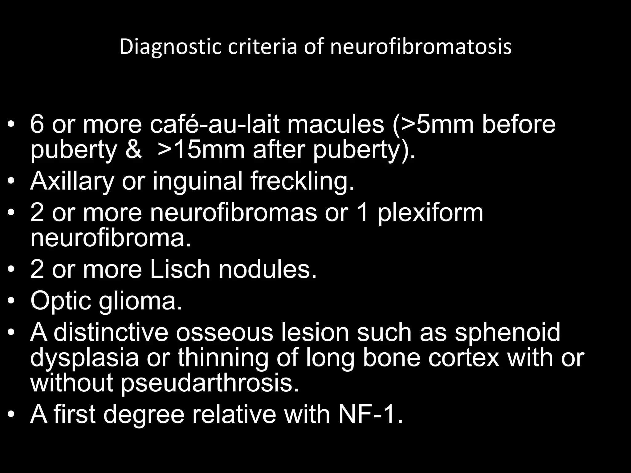 Diagnostic criteria of neurofibromatosis
• 6 or more café-au-lait macules (>5mm before
puberty & >15mm after puberty).
• Axillary or inguinal freckling.
• 2 or more neurofibromas or 1 plexiform
neurofibroma.
• 2 or more Lisch nodules.
• Optic glioma.
• A distinctive osseous lesion such as sphenoid
dysplasia or thinning of long bone cortex with or
without pseudarthrosis.
• A first degree relative with NF-1.
 