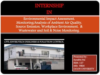 Environmental Impact Assessment, Monitoring/Analysis of Ambient Air Quality, Source Emission, Workplace Environment, & Wastewater and Soil & Noise Monitoring. 
INTERNSHIP IN 
Presented by- 
Surabhi Pal 
SEM-127 
MSc NRM 
DOON UNIVERSITY 
CPTL ENVIROTECH DESIGNERS & POLLUTION CONTROL  