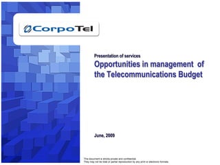 Presentation of services
                                                      Opportunities in management of
                                                      the Telecommunications Budget




                                                      June, 2009



                                             This document is strictly private and confidential.
© 2009, All rights reserved. Corpotel Inc.   They may not be total or partial reproduction by any print or electronic formats.   1
 