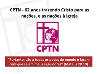 CPTN - 62 anos trazendo Cristo para as nações, e as nações à Igreja “ Portanto, vão a todos os povos do mundo e façam com que sejam meus seguidores” (Mateus 28.19) 