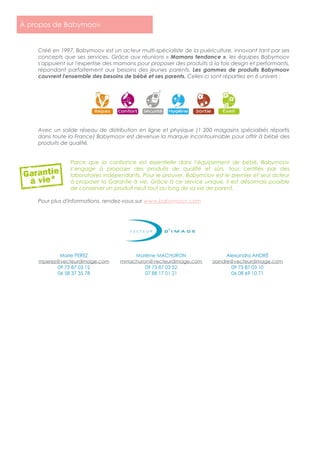Créé en 1997, Babymoov est un acteur multi-spécialiste de la puériculture, innovant tant par ses
concepts que ses services. Grâce aux réunions « Mamans tendance », les équipes Babymoov
s'appuient sur l'expertise des mamans pour proposer des produits à la fois design et performants,
répondant parfaitement aux besoins des jeunes parents. Les gammes de produits Babymoov
couvrent l'ensemble des besoins de bébé et ses parents. Celles-ci sont réparties en 6 univers :
Avec un solide réseau de distribution en ligne et physique (1 200 magasins spécialisés répartis
dans toute la France) Babymoov est devenue la marque incontournable pour offrir à bébé des
produits de qualité.
Parce que la confiance est essentielle dans l’équipement de bébé, Babymoov
s’engage à proposer des produits de qualité et sûrs, tous certifiés par des
laboratoires indépendants. Pour le prouver, Babymoov est le premier et seul acteur
à proposer la Garantie à vie. Grâce à ce service unique, il est désormais possible
de conserver un produit neuf tout au long de sa vie de parent.
Pour plus d'informations, rendez-vous sur www.babymoov.com
Marie PEREZ
mperez@vecteurdimage.com
09 73 87 03 12
06 58 37 35 78
Marlène MACHURON
mmachuron@vecteurdimage.com
09 73 87 03 52
07 88 17 01 21
Alexandra ANDRÉ
aandre@vecteurdimage.com
09 73 87 03 10
06 08 69 10 71
À propos de Babymoov
 