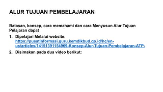 Batasan, konsep, cara memahami dan cara Menyusun Alur Tujuan
Pelajaran dapat
1. Dipelajari Melalui website:
https://pusatinformasi.guru.kemdikbud.go.id/hc/en-
us/articles/14151391154969-Konsep-Alur-Tujuan-Pembelajaran-ATP-
2. Disimakan pada dua video berikut:
ALUR TUJUAN PEMBELAJARAN
 