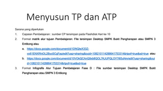 Menyusun TP dan ATP
Sarana yang diperlukan
1. Capaian Pembelajaran : sumber CP tersimpan pada Flashdisk Hari ke 10
2. Format matrik alur tujuan Pembelajaran: File tersimpan Desktop SMPK Bukit Pengharapan atau SMPN 3
Entikong atau
a. https://docs.google.com/document/d/1DNQlwX33Z-
vo61ENXRhiOL2ByoSCgFaq/edit?usp=sharing&ouid=108210114288641753314&rtpof=true&sd=true atau
b. https://docs.google.com/document/d/10VOkQCAnQ9xb8QOL7KJUPQLOY7i65uNm/edit?usp=sharing&oui
d=108210114288641753314&rtpof=true&sd=true
3. Format Infografis Alur Tujuan Pembelajaran Fase D : File sumber tersimpan Desktop SMPK Bukit
Pengharapan atau SMPN 3 Entikong
 