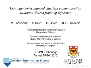 Entanglement-enhanced classical communication
      without a shared frame of reference

M. Skotiniotis1    A. Roy1,2          G. Gour1,3       B. C. Sanders1

             1 Institute   for Quantum Information Science
                            University of Calgary
                  2 School
                         of Mathematical Sciences
                  Queen Mary, University of London
             3 Department    of Mathematics and Statistics
                           University of Calgary


                      CPTPN, Lethbridge
                      August 25-26, 2010
 