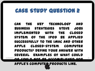 Case Study Question 2

           Can the key technology and
           business strategies Steve Jobs
           implemented with the closed
           system of the iPod be applied
           successfully to the iMac and other
           Apple closed-system computer
           products? Define your answer with
           several examples of what could
           or could not be accomplished for
12/26/2012                                      16



           Apple’s computer products line.
 