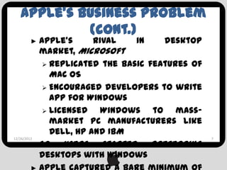 Apple’s Business Problem
          (cont.)
    ►      Apple’s      rival    in   desktop
           market, Microsoft
             Replicated the basic features of
              Mac OS
             Encouraged developers to write
              app for Windows
             Licensed    Windows to mass-
              market PC manufacturers like
              Dell, HP and IBM
12/26/2012                                       7
         ► So    users    started   preferring
           desktops with Windows
 
