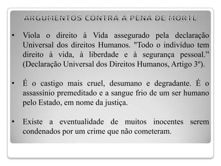 •   Viola o direito à Vida assegurado pela declaração
    Universal dos direitos Humanos. "Todo o indivíduo tem
    direito à vida, à liberdade e à segurança pessoal.”
    (Declaração Universal dos Direitos Humanos, Artigo 3º).

•   É o castigo mais cruel, desumano e degradante. É o
    assassínio premeditado e a sangue frio de um ser humano
    pelo Estado, em nome da justiça.

•   Existe a eventualidade de muitos inocentes serem
    condenados por um crime que não cometeram.
 
