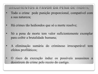 •   Todo o crime pede punição proporcional, compatível com
    a sua natureza;

•   Há crimes tão hediondos que só a morte resolve;

•   Só a pena de morte tem valor suficientemente exemplar
    para coibir a brutalidade humana;

•   A eliminação sumária do criminoso irrecuperável tem
    efeitos profiláticos;

•   O risco da execução induz os possíveis assassinos a
    desistirem do crime pelo receio do castigo.
 