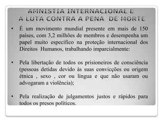 •   É um movimento mundial presente em mais de 150
    países, com 3,2 milhões de membros e desempenha um
    papel muito específico na proteção internacional dos
    Direitos Humanos, trabalhando imparcialmente:

•   Pela libertação de todos os prisioneiros de consciência
    (pessoas detidas devido às suas convicções ou origem
    étnica , sexo , cor ou língua e que não usaram ou
    advogaram a violência);

•   Pela realização de julgamentos justos e rápidos para
    todos os presos políticos.
 