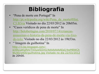 Bibliografia
• “Pena de morte em Portugal” In
  http://pt.wikipedia.org/wiki/Pena_de_morte#Hist.
  C3.B3ria Visitado no dia 22/03/2012 às 20h05m.
• “Casos verídicos de pena de morte” In
  http://betobertagna.com/2010/07/14/criancas-
  assassinas-e-historia-da-pena-de-morte-via-lixo-
  do-tolo/ Visitado no dia 22/03/2012 às 19h53m.
• “ Imagem da guilhotina” In
  http://3.bp.blogspot.com/-
  wXByueKgfb4/TVlJuwSIImI/AAAAAAAAEpI/4wMBWCh
  WLN0/s400/guilhotina.jpg Visitado no dia 22/03/2012
  às 20h00.
 