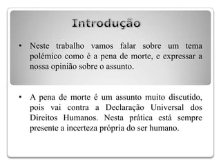 • Neste trabalho vamos falar sobre um tema
  polémico como é a pena de morte, e expressar a
  nossa opinião sobre o assunto.


• A pena de morte é um assunto muito discutido,
  pois vai contra a Declaração Universal dos
  Direitos Humanos. Nesta prática está sempre
  presente a incerteza própria do ser humano.
 