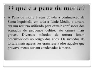 • A Pena de morte é sem dúvida a continuação da
  Santa Inquisição em toda a Idade Média, a tortura
  era um recurso utilizado para extrair confissões dos
  acusados de pequenos delitos, até crimes mais
  graves. Diversos métodos de tortura foram
  desenvolvidos ao longo dos anos. Os métodos de
  tortura mais agressivos eram reservados àqueles que
  provavelmente seriam condenados à morte.
 