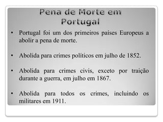• Portugal foi um dos primeiros países Europeus a
  abolir a pena de morte.

• Abolida para crimes políticos em julho de 1852.

• Abolida para crimes civis, exceto por traição
  durante a guerra, em julho em 1867.

• Abolida para todos os crimes, incluindo os
  militares em 1911.
 