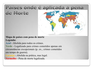 Mapa de países com pena de morte
Legenda:
Azul - Abolida para todos os crimes.
Verde - Legalizada para crimes cometidos apenas em
circunstâncias excepcionais (p. ex., crimes cometidos
em tempo de guerra).
Laranja - Abolida na prática, mas legal.
Vermelho - Pena de morte legalizada.
 