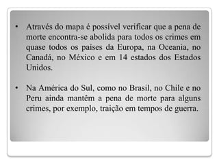 • Através do mapa é possível verificar que a pena de
  morte encontra-se abolida para todos os crimes em
  quase todos os países da Europa, na Oceania, no
  Canadá, no México e em 14 estados dos Estados
  Unidos.

• Na América do Sul, como no Brasil, no Chile e no
  Peru ainda mantêm a pena de morte para alguns
  crimes, por exemplo, traição em tempos de guerra.
 