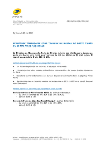 La Poste – Société Anonyme au capital de 3 800 000 000 euros– 356 000 000 RCS PARIS
Siège social : 44 BOULEVARD DE VAUGIRARD - 75757 PARIS CEDEX 15 - Tél. : +33 (0)1 55 44 00 00 - Fax : +33 (0)1 55 44 33 00
DIRECTION DE LA COMMUNICATION COMMUNIQUE DE PRESSE
AGENCE DE COMMUNICATION ET D’INFORMATION D’AQUITAINE
POLE PRESSE
Bordeaux, le 26 mai 2014
FERMETURE TEMPORAIRE POUR TRAVAUX DU BUREAU DE POSTE D’ARES
DU 28 MAI AU 31 MAI INCLUS
La Direction de l’Enseigne La Poste de Gironde informe ses clients que le bureau de
poste de d’Arès sera fermé pour travaux du 28 mai (12h) au 31 mai inclus. Il
rouvrira au public le 2 juin 2014 à 14h.
La Poste assure la continuité des services pendant les travaux
• Un accueil téléphonique est assuré au 36 31 (appel non surtaxé)
• Retrait courriers boîtes postales, colis et lettres recommandées : Au bureau de poste d’Andernos
les Bains
• Opérations courrier et bancaires : Aux bureaux de poste d’Andernos les Bains et Lège Cap Ferret
Bourg
• Rendez-vous avec un conseiller bancaire sur rendez-vous au 36 39 (0.15€/min + surcoût éventuel
selon l’opérateur)
Pendant les travaux les bureaux de proximité de seront ouverts
Bureau de Poste d’Andernos les Bains, 13 avenue de Bordeaux
- du lundi au vendredi de 9h à 12h et de 14h à 17h30,
- samedi de 9h à 12h
Bureau de Poste de Lège Cap Ferret Bourg, 84 avenue de la mairie
- du lundi au vendredi de 9h à 12h et de 14h à 16h,
- samedi de 9h à 12h
 