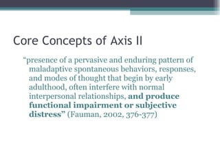 Core Concepts of Axis II “ presence of a pervasive and enduring pattern of maladaptive spontaneous behaviors, responses, and modes of thought that begin by early adulthood, often interfere with normal interpersonal relationships,  and produce functional impairment or subjective distress”  (Fauman, 2002, 376-377) 