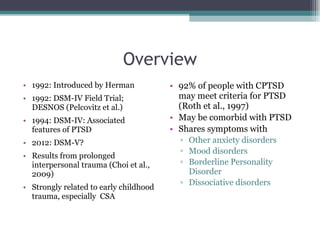 Overview 1992: Introduced by Herman 1992: DSM-IV Field Trial; DESNOS (Pelcovitz et al.) 1994: DSM-IV: Associated features of PTSD 2012: DSM-V? Results from prolonged interpersonal trauma (Choi et al., 2009) Strongly related to early childhood trauma, especially  CSA 92% of people with CPTSD may meet criteria for PTSD (Roth et al., 1997) May be comorbid with PTSD Shares symptoms with Other anxiety disorders Mood disorders Borderline Personality Disorder Dissociative disorders 