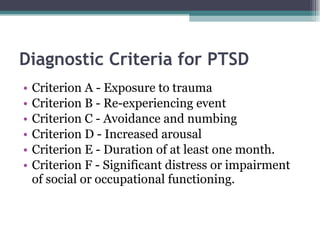 Diagnostic Criteria for PTSD Criterion A - Exposure to trauma Criterion B - Re-experiencing event Criterion C - Avoidance and numbing Criterion D - Increased arousal Criterion E - Duration of at least one month. Criterion F - Significant distress or impairment of social or occupational functioning. 