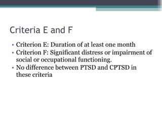 Criteria E and F Criterion E: Duration of at least one month Criterion F: Significant distress or impairment of social or occupational functioning.  No difference between PTSD and CPTSD in these criteria 