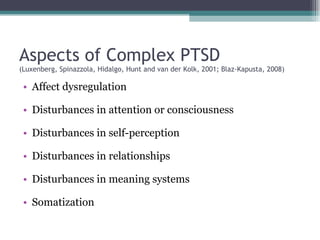Aspects of Complex PTSD (Luxenberg, Spinazzola, Hidalgo, Hunt and van der Kolk, 2001; Blaz-Kapusta, 2008) Affect dysregulation Disturbances in attention or consciousness Disturbances in self-perception Disturbances in relationships Disturbances in meaning systems Somatization 