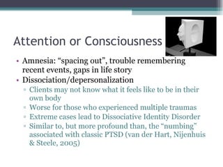 Attention or Consciousness Amnesia: “spacing out”, trouble remembering recent events, gaps in life story Dissociation/depersonalization Clients may not know what it feels like to be in their own body Worse for those who experienced multiple traumas Extreme cases lead to Dissociative Identity Disorder Similar to, but more profound than, the “numbing” associated with classic PTSD (van der Hart, Nijenhuis & Steele, 2005) 