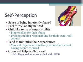 Self-Perception Sense of being inherently flawed Feel “dirty” or stigmatized Childlike sense of responsibility Blame selves for their abuse Problems taking responsibility for their own (real) actions Tend to minimize their experiences May not respond affirmatively to questions about having been victimized Often feel helpless/hopeless Misdiagnosed as, or comorbid with, MDD 