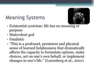 Meaning Systems Existential cynicism: life has no meaning or purpose Malevolent god Fatalistic “ This is a profound, persistent and physical sense of learned helplessness that dramatically affects the capacity to formulate options, make choices, act on one’s own behalf, or implement changes in one’s life.” (Luxenberg et al., 2001)  