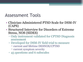 Assessment Tools Clinician-Administered PTSD Scale for DSM-IV (CAPS) Structured Interview for Disorders of Extreme Stress, NOS (SIDES) Only instrument validated for CPTSD Diagnosis assessment Developed for DSM-IV field trial to measure  current and lifetime DESNOS/CPTSD current symptom severity 45 questions and 6 subscales 
