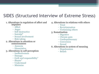 SIDES (Structured Interview of Extreme Stress) 1. Alterations in regulation of affect and impulses Affect Anger Self-destructive Suicidal" Sexual involvement Risk taking 2. Alterations in attention or consciousness Amnesia Dissociative 3. Alterations in self-perception Ineffectiveness Damage Guilt and responsibility" Shame" Understand Minimize 4. Alterations in relations with others Trust Revictimization Victimizing others 5. Somatization Digestive Chronic pain Cardiopulmonary Conversion Sexual 6. Alterations in system of meaning Hopelessness Beliefs 