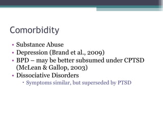 Comorbidity Substance Abuse Depression (Brand et al., 2009) BPD – may be better subsumed under CPTSD (McLean & Gallop, 2003) Dissociative Disorders Symptoms similar, but superseded by PTSD 