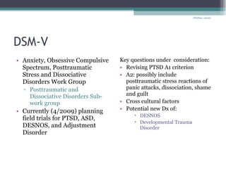 DSM-V Anxiety, Obsessive Compulsive Spectrum, Posttraumatic Stress and Dissociative Disorders Work Group Posttraumatic and Dissociative Disorders Sub-work group Currently (4/2009) planning field trials for PTSD, ASD, DESNOS, and Adjustment Disorder Key questions under  consideration: Revising PTSD A1 criterion A2: possibly include posttraumatic stress reactions of panic attacks, dissociation, shame and guilt Cross cultural factors Potential new Dx of: DESNOS Developmental Trauma Disorder (Phillips, 2009) 