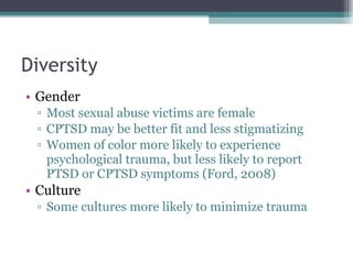 Diversity Gender Most sexual abuse victims are female CPTSD may be better fit and less stigmatizing Women of color more likely to experience psychological trauma, but less likely to report PTSD or CPTSD symptoms (Ford, 2008) Culture Some cultures more likely to minimize trauma 