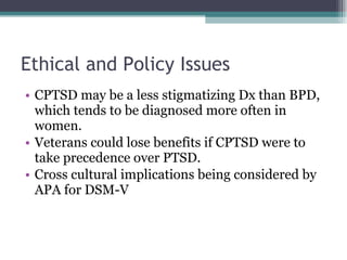Ethical and Policy Issues CPTSD may be a less stigmatizing Dx than BPD, which tends to be diagnosed more often in women. Veterans could lose benefits if CPTSD were to take precedence over PTSD. Cross cultural implications being considered by APA for DSM-V 