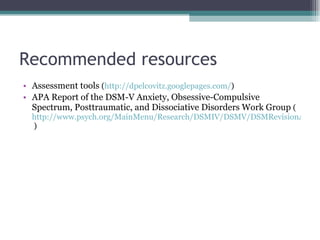 Recommended resources Assessment tools  ( http://dpelcovitz.googlepages.com/ ) APA Report of the DSM-V Anxiety, Obsessive-Compulsive Spectrum, Posttraumatic, and Dissociative Disorders Work Group  ( http://www.psych.org/MainMenu/Research/DSMIV/DSMV/DSMRevisionActivities/DSM-V-Work-Group-Reports/Anxiety-Obsessive-Compulsive-Spectrum-Posttraumatic-and-Dissociative-Disorders-Work-Group-Report.aspx  ) 