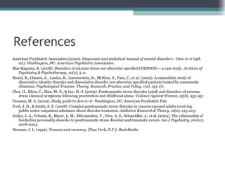 References American Psychiatric Association (2000).  Diagnostic and statistical manual of mental disorders : Dsm-iv-tr (4th  ed.). Washington, DC: American Psychiatric Association. Blaz-Kapusta, B. (2008). Disorders of extreme stress not otherwise specified (DESNOS) -- a case study.  Archives of Psychiatry & Psychotherapy, 10(2), 5-11.  Brand, B., Classen, C., Lanins, R., Loewenstein, R., McNary, S., Pain, C., et al. (2009). A naturalistic study of  dissociative identity disorder and dissociative disorder not otherwise specified patients treated by community  clinicians.  Psychological Trauma: Theory, Research, Practice, and Policy, 1(2), 153-171. Choi, H., Klein, C., Shin, M.-S., & Lee, H.-J. (2009). Posttraumatic stress disorder (ptsd) and disorders of extreme  stress (desnos) symptoms following prostitution and childhood abuse.  Violence Against Women, 15(8), 933-951 Fauman, M. A. (2002).  Study guide to dsm-iv-tr.  Washington, DC: American Psychiatric Pub. Ford, J. D., & Smith, S. F. (2008). Complex posttraumatic stress disorder in trauma-exposed adults receiving  public sector outpatient substance abuse disorder treatment.  Addiction Research & Theory, 16(2), 193-203. Golier, J. A., Yehuda, R., Bierer, L. M., Mitropoulou, V., New, A. S., Schmeidler, J., et al. (2003). The relationship of borderline personality disorder to posttraumatic stress disorder and traumatic events.  Am J Psychiatry, 160(11), 2018-2024.  Herman, J. L. (1992).  Trauma and recovery. [New York, N.Y.]: BasicBooks. 