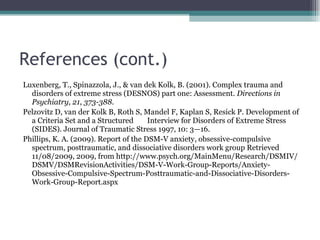 References (cont.) Luxenberg, T., Spinazzola, J., & van dek Kolk, B. (2001). Complex trauma and disorders of extreme stress (DESNOS) part one: Assessment.  Directions in Psychiatry, 21, 373-388. Pelzovitz D, van der Kolk B, Roth S, Mandel F, Kaplan S, Resick P. Development of a Criteria Set and a Structured  Interview for Disorders of Extreme Stress (SIDES). Journal of Traumatic Stress 1997, 10: 3—16. Phillips, K. A. (2009). Report of the DSM-V anxiety, obsessive-compulsive spectrum, posttraumatic, and dissociative disorders work group Retrieved 11/08/2009, 2009, from http://www.psych.org/MainMenu/Research/DSMIV/ DSMV/DSMRevisionActivities/DSM-V-Work-Group-Reports/Anxiety-Obsessive-Compulsive-Spectrum-Posttraumatic-and-Dissociative-Disorders-Work-Group-Report.aspx 