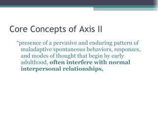 Core Concepts of Axis II “ presence of a pervasive and enduring pattern of maladaptive spontaneous behaviors, responses, and modes of thought that begin by early adulthood,  often interfere with normal interpersonal relationships,  
