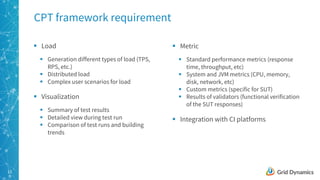 13
CPT framework requirement
§ Load
§ Generation different types of load (TPS,
RPS, etc.)
§ Distributed load
§ Complex user scenarios for load
§ Visualization
§ Summary of test results
§ Detailed view during test run
§ Comparison of test runs and building
trends
§ Metric
§ Standard performance metrics (response
time, throughput, etc)
§ System and JVM metrics (CPU, memory,
disk, network, etc)
§ Custom metrics (specific for SUT)
§ Results of validators (functional verification
of the SUT responses)
§ Integration with CI platforms
 