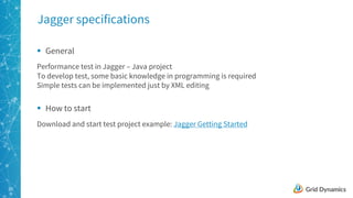 20
Jagger specifications
§ General
Performance test in Jagger – Java project
To develop test, some basic knowledge in programming is required
Simple tests can be implemented just by XML editing
§ How to start
Download and start test project example: Jagger Getting Started
 