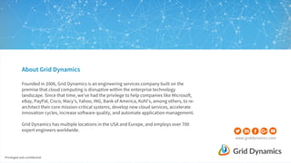 Privileged and confidential
www.griddynamics.com
About Grid Dynamics
Founded in 2006, Grid Dynamics is an engineering services company built on the
premise that cloud computing is disruptive within the enterprise technology
landscape. Since that time, we’ve had the privilege to help companies like Microsoft,
eBay, PayPal, Cisco, Macy’s, Yahoo, ING, Bank of America, Kohl's, among others, to re-
architect their core mission-critical systems, develop new cloud services, accelerate
innovation cycles, increase software quality, and automate application management.
Grid Dynamics has multiple locations in the USA and Europe, and employs over 700
expert engineers worldwide.
 