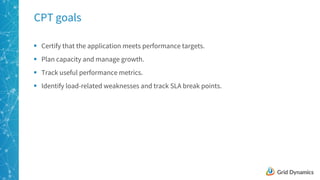 9
CPT goals
§ Certify that the application meets performance targets.
§ Plan capacity and manage growth.
§ Track useful performance metrics.
§ Identify load-related weaknesses and track SLA break points.
 