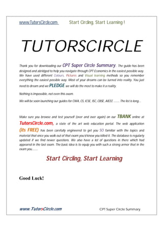 www.TutorsCircle.com

Start Circling, Start Learning !

TUTORSCIRCLE
Thank you for downloading our

CPT Super Circle Summary. The guide has been

designed and abridged to help you navigate through CPT Economics in the easiest possible way.
We have used different Colours, Pictures and Visual learning methods so you remember
everything the easiest possible way. Most of your dreams can be turned into reality. You just
need to dream and we PLEDGE we will do the most to make it a reality.
Nothing is Impossible, not even this exam.
We will be soon launching our guides for CWA, CS, ICSE, ISC, CBSE, AIEEE …….. The list is long...

Make sure you browse and test yourself (over and over again) on our

TutorsCircle.com, a state of the art web education
(its FREE) has been carefully engineered to get you SO

TBANK online at

portal. The web application
familiar with the topics and

material that once you walk out of that exam you’d know you killed it. The database is regularly
updated if we find newer questions. We also have a lot of questions in there which had
appeared in the last exam. The basic idea is to equip you with such a strong armor that in the
exam you……..

Start Circling, Start Learning
Good Luck!

www.TutorsCircle.com

CPT Super Circle Summary

 